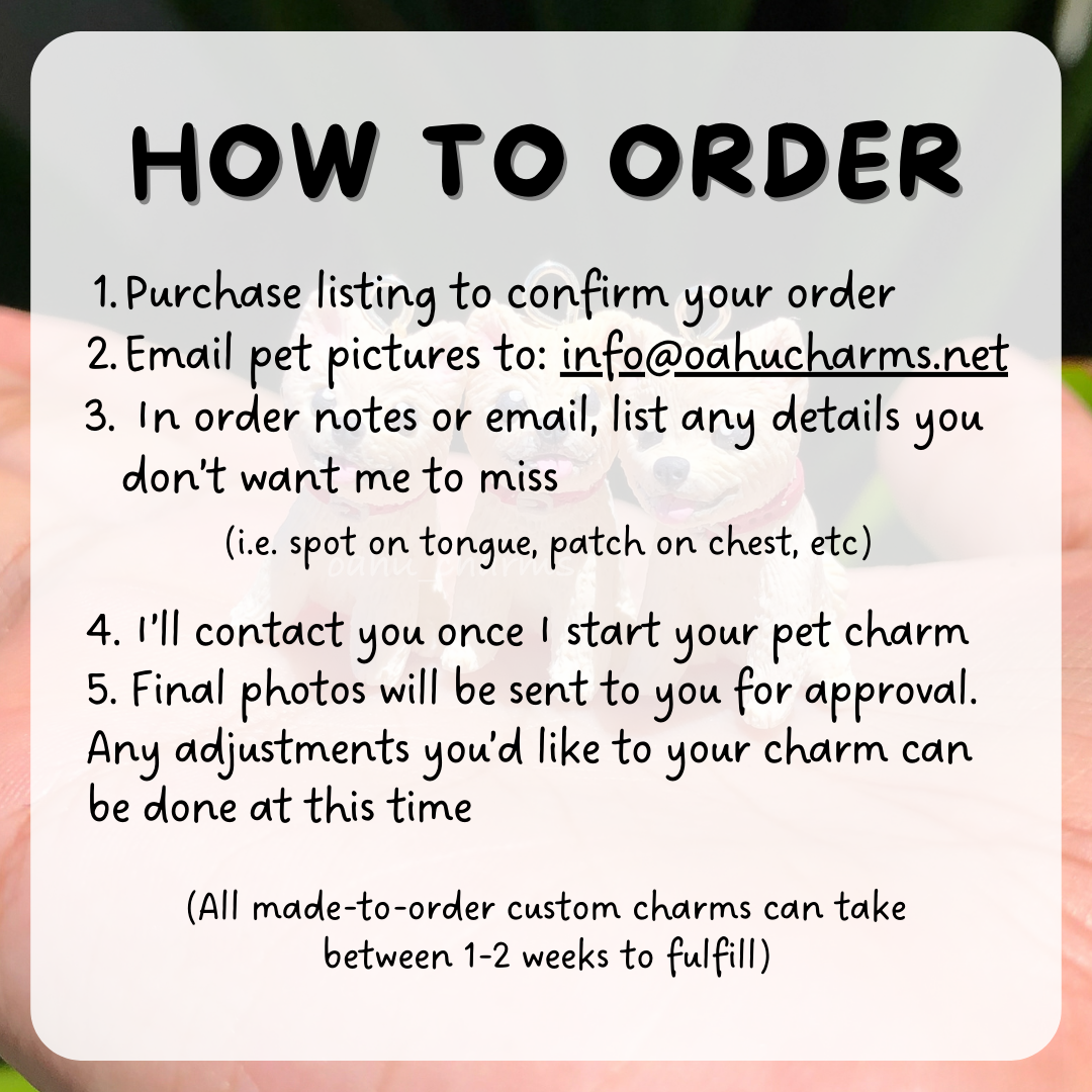 Instructions of how to order your own custom pet dog charm. After you purchase your listing, send us your photos so we can custom make your clay charm! You'll be contacted with progress photos and final photos.