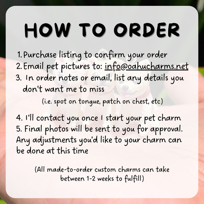 Instructions of how to order your own custom pet dog charm. After you purchase your listing, send us your photos so we can custom make your clay charm! You'll be contacted with progress photos and final photos.